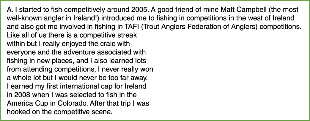 A. I started to fish competitively around 2005. A good friend of mine Matt Campbell (the most well-known angler in Ir...