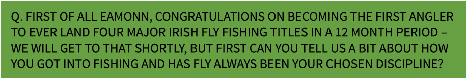 Q. First of all Eamonn, congratulations on becoming the first angler to ever land four major Irish fly fishing titles...