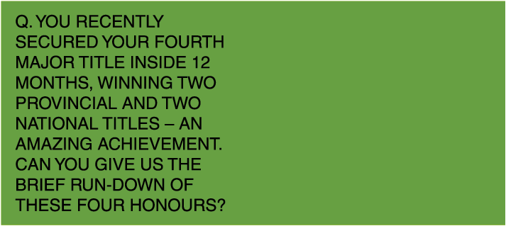 Q. You recently secured your fourth major title inside 12 months, winning two provincial and two national titles – an...