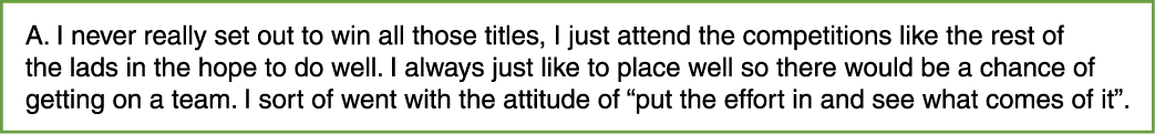A. I never really set out to win all those titles, I just attend the competitions like the rest of the lads in the ho...