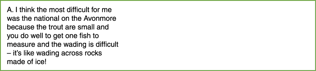 A. I think the most difficult for me was the national on the Avonmore because the trout are small and you do well to ...
