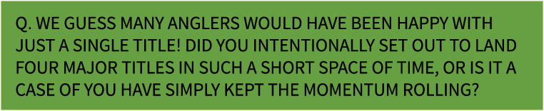 Q. We guess many anglers would have been happy with just a single title! Did you intentionally set out to land four m...