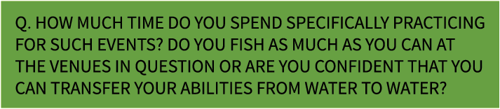 Q. How much time do you spend specifically practicing for such events? Do you fish as much as you can at the venues i...