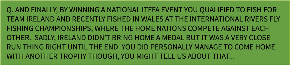 Q. And finally, by winning a national ITFFA event you qualified to fish for Team Ireland and recently fished in wales...