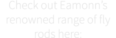 Check out Eamonn’s renowned range of fly rods here: