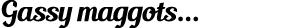 Gassy maggots...