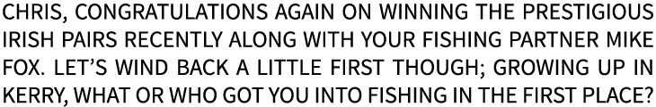 Chris, congratulations again on winning the prestigious Irish Pairs recently along with your fishing partner Mike Fox...