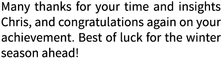 Many thanks for your time and insights Chris, and congratulations again on your achievement. Best of luck for the win...