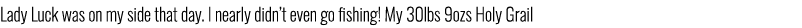 Lady Luck was on my side that day. I nearly didn’t even go fishing! My 30lbs 9ozs Holy Grail