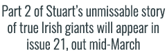 Part 2 of Stuart’s unmissable story of true Irish giants will appear in issue 21, out mid-March