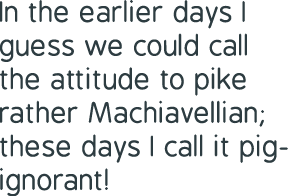 In the earlier days I guess we could call the attitude to pike rather Machiavellian; these days I call it pig-ignorant! 