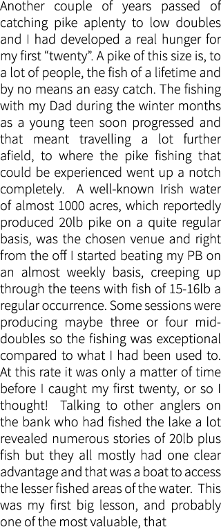 Another couple of years passed of catching pike aplenty to low doubles and I had developed a real hunger for my first...
