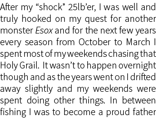 After my “shock” 25lb’er, I was well and truly hooked on my quest for another monster Esox and for the next few years...