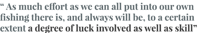 “ As much effort as we can all put into our own fishing there is, and always will be, to a certain extent a degree of...