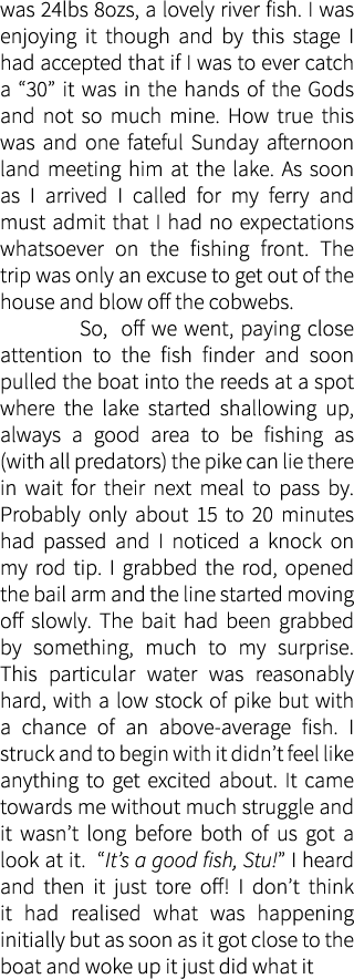 was 24lbs 8ozs, a lovely river fish. I was enjoying it though and by this stage I had accepted that if I was to ever ...