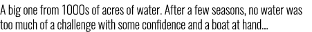 A big one from 1000s of acres of water. After a few seasons, no water was too much of a challenge with some confidenc...