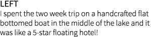 left I spent the two week trip on a handcrafted flat bottomed boat in the middle of the lake and it was like a 5-star...