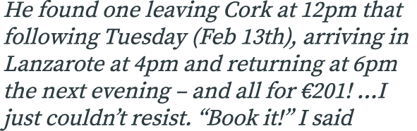 He found one leaving Cork at 12pm that following Tuesday (Feb 13th), arriving in Lanzarote at 4pm and returning at 6p...