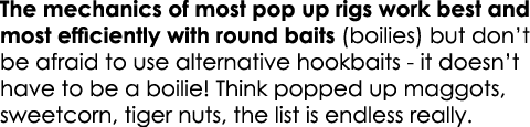 The mechanics of most pop up rigs work best and most efficiently with round baits (boilies) but don’t be afraid to us...