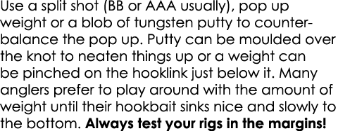 Use a split shot (BB or AAA usually), pop up weight or a blob of tungsten putty to counter-balance the pop up. Putty ...