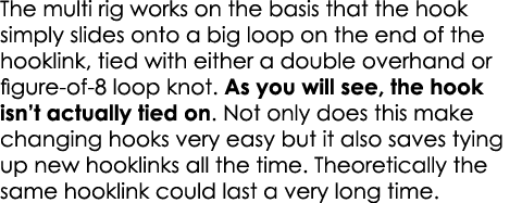 The multi rig works on the basis that the hook simply slides onto a big loop on the end of the hooklink, tied with ei...