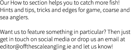 Our How to section helps you to catch more fish! Hints and tips, tricks and edges for game, coarse and sea anglers.  ...