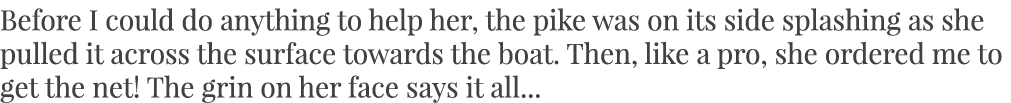 Before I could do anything to help her, the pike was on its side splashing as she pulled it across the surface toward...