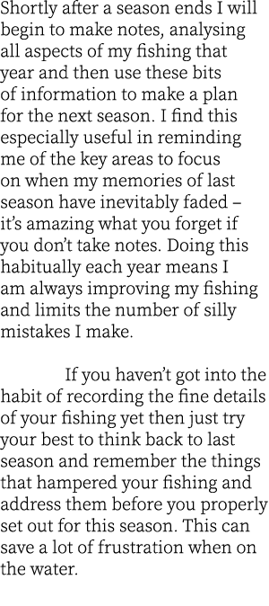 Shortly after a season ends I will begin to make notes, analysing all aspects of my fishing that year and then use th...