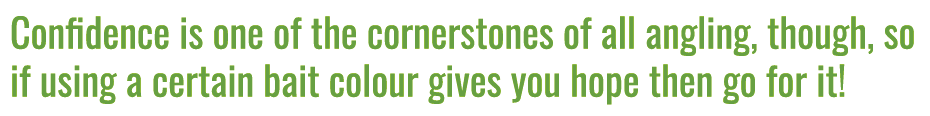 Confidence is one of the cornerstones of all angling, though, so if using a certain bait colour gives you hope then g...