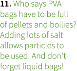 11. Who says PVA bags have to be full of pellets and boilies? Adding lots of salt allows particles to be used. And do...