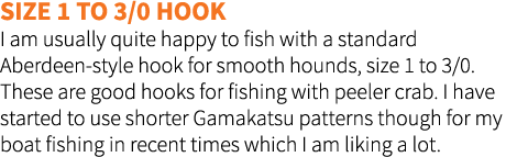 Size 1 to 3/0 Hook I am usually quite happy to fish with a standard Aberdeen-style hook for smooth hounds, size 1 to ...