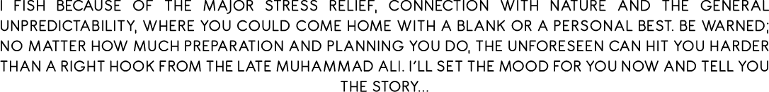 I fish because of the major stress relief, connection with nature and the general unpredictability, where you could c...