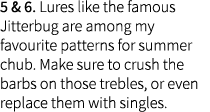 5 & 6. Lures like the famous Jitterbug are among my favourite patterns for summer chub. Make sure to crush the barbs ...