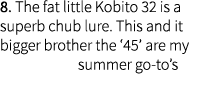 8. The fat little Kobito 32 is a superb chub lure. This and it bigger brother the ‘45’ are my summer go-to’s 