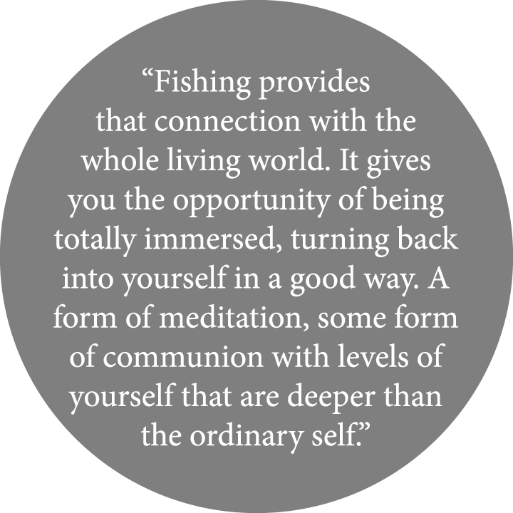 “Fishing provides that connection with the whole living world. It gives you the opportunity of being totally immersed...