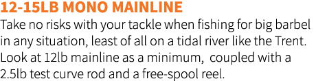 12-15lb mono mainline Take no risks with your tackle when fishing for big barbel in any situation, least of all on a ...