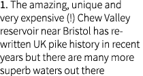 1. The amazing, unique and very expensive (!) Chew Valley reservoir near Bristol has re-written UK pike history in re...