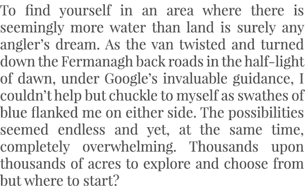 To find yourself in an area where there is seemingly more water than land is surely any angler’s dream. As the van tw...