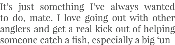 It’s just something I’ve always wanted to do, mate. I love going out with other anglers and get a real kick out of he...