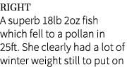 Right A superb 18lb 2oz fish which fell to a pollan in 25ft. She clearly had a lot of winter weight still to put on