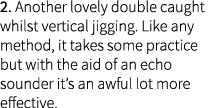 2. Another lovely double caught whilst vertical jigging. Like any method, it takes some practice but with the aid of ...