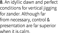 8. An idyllic dawn and perfect conditions for vertical jigging for zander. Although far from necessary, control & pre...