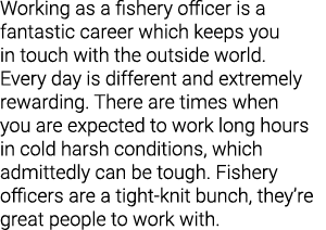 Working as a fishery officer is a fantastic career which keeps you in touch with the outside world. Every day is diff...