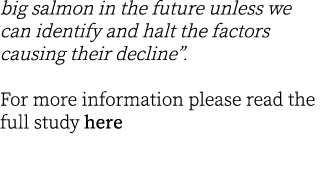 big salmon in the future unless we can identify and halt the factors causing their decline”.  For more information pl...
