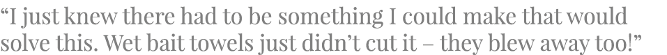 “I just knew there had to be something I could make that would solve this. Wet bait towels just didn’t cut it – they ...