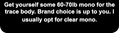 Get yourself some 60-70lb mono for the trace body. Brand choice is up to you. I usually opt for clear mono. 