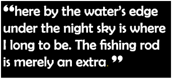 “here by the water’s edge under the night sky is where I long to be. The fishing rod is merely an extra. ”