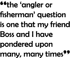 “the ‘angler or fisherman’ question is one that my friend Boss and I have pondered upon many, many times”