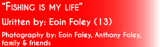 “Fishing is my life” Written by: Eoin Foley (13)  Photography by: Eoin Foley, Anthony Foley, family & friends