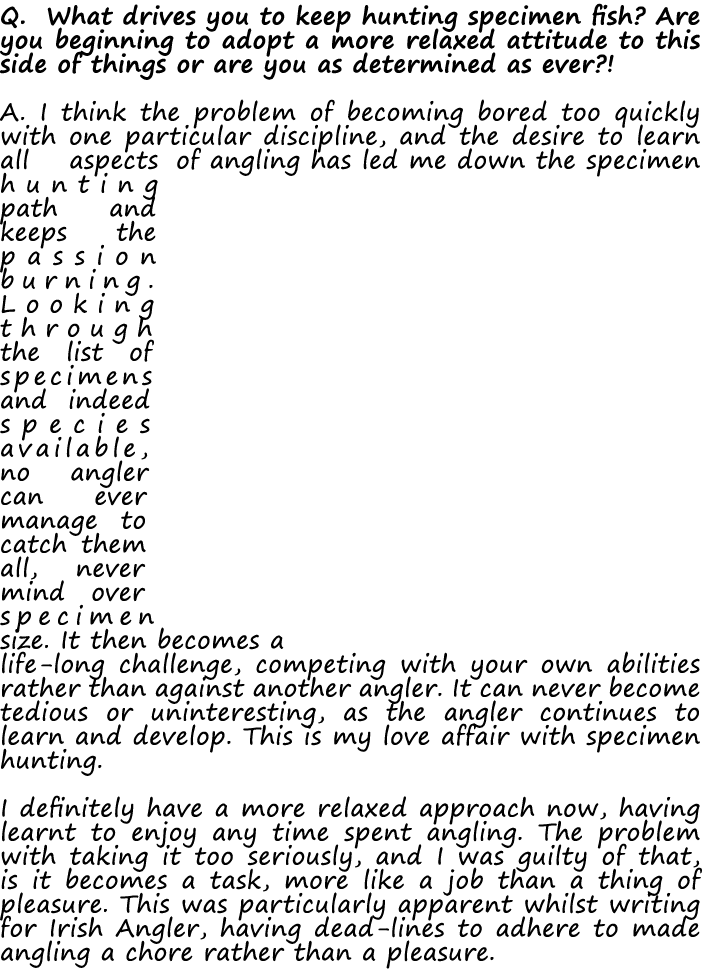 Q. What drives you to keep hunting specimen fish? Are you beginning to adopt a more relaxed attitude to this side of ...